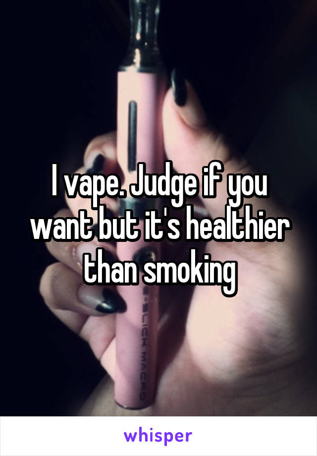 I vape. Judge if you want but it's healthier than smoking