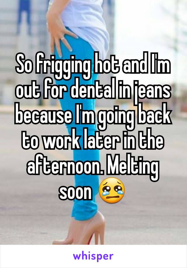 So frigging hot and I'm out for dental in jeans because I'm going back to work later in the afternoon. Melting soon 😢