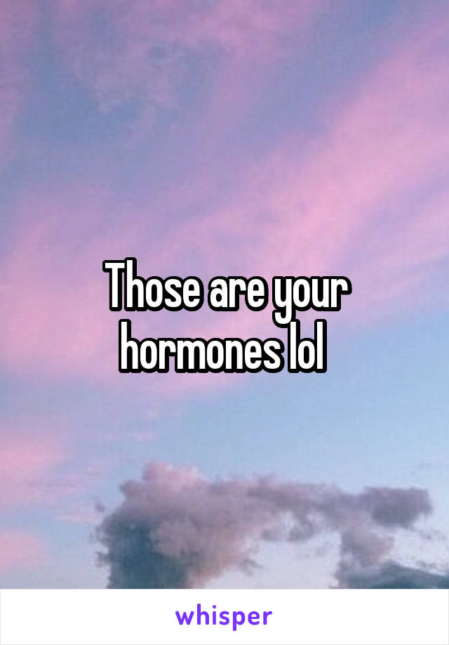 Those are your hormones lol 