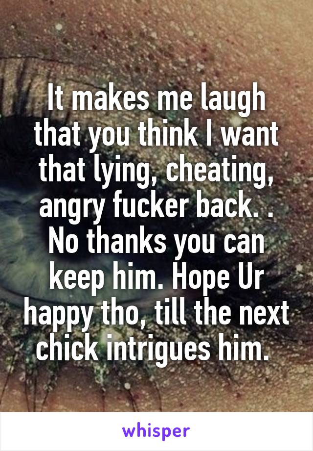 It makes me laugh that you think I want that lying, cheating, angry fucker back. . No thanks you can keep him. Hope Ur happy tho, till the next chick intrigues him. 