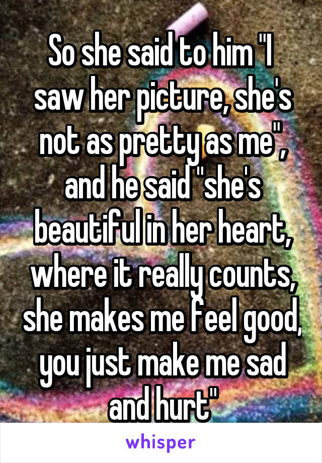 So she said to him "I  saw her picture, she's not as pretty as me", and he said "she's beautiful in her heart, where it really counts, she makes me feel good, you just make me sad and hurt"