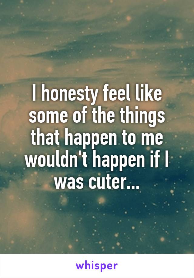 I honesty feel like some of the things that happen to me wouldn't happen if I was cuter...