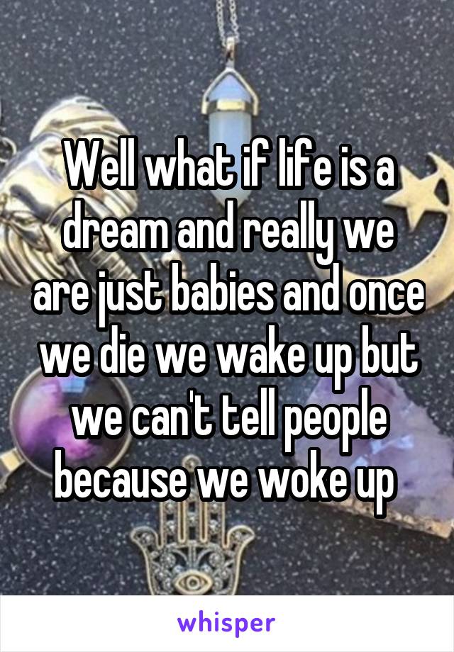Well what if life is a dream and really we are just babies and once we die we wake up but we can't tell people because we woke up 