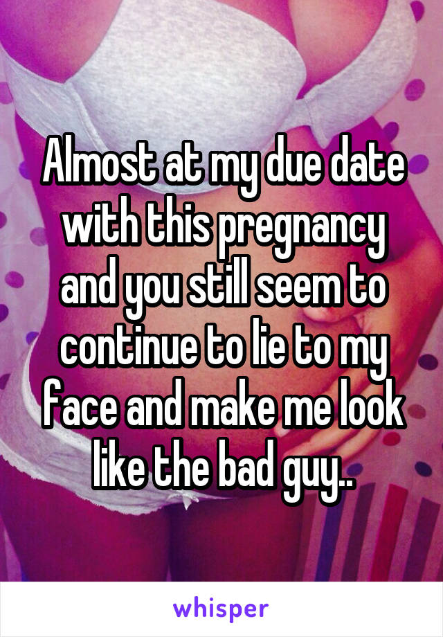 Almost at my due date with this pregnancy and you still seem to continue to lie to my face and make me look like the bad guy..