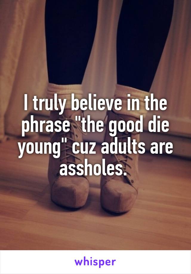 I truly believe in the phrase "the good die young" cuz adults are assholes. 