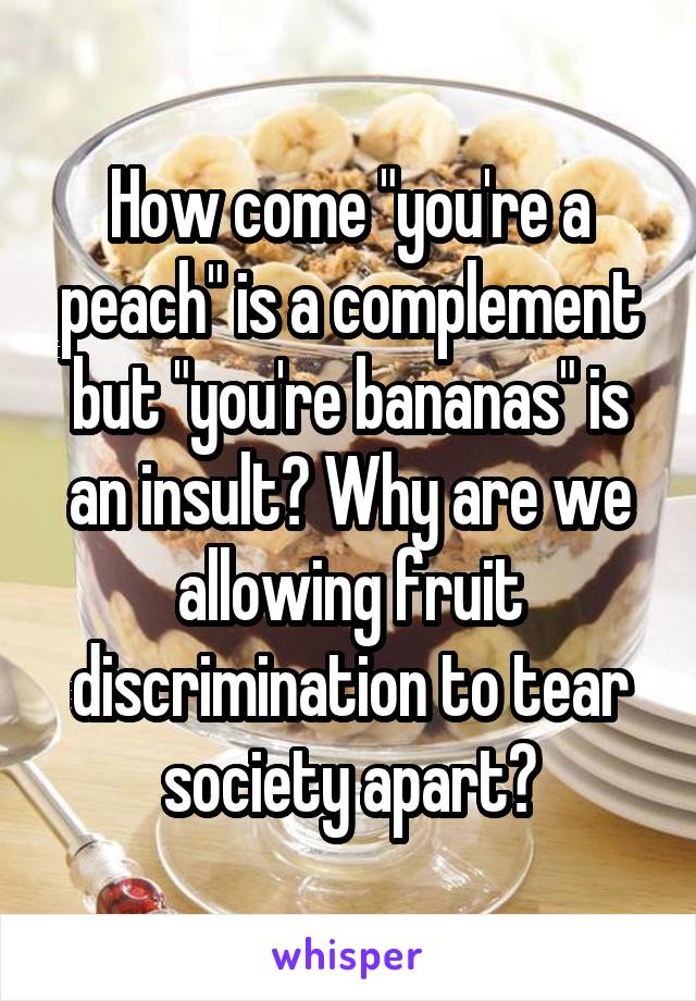 How come "you're a peach" is a complement but "you're bananas" is an insult? Why are we allowing fruit discrimination to tear society apart?