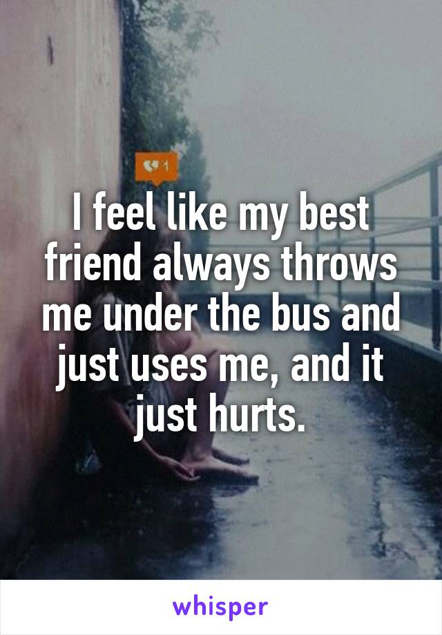 I feel like my best friend always throws me under the bus and just uses me, and it just hurts.