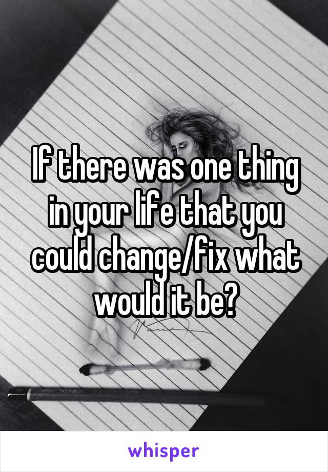 If there was one thing in your life that you could change/fix what would it be?