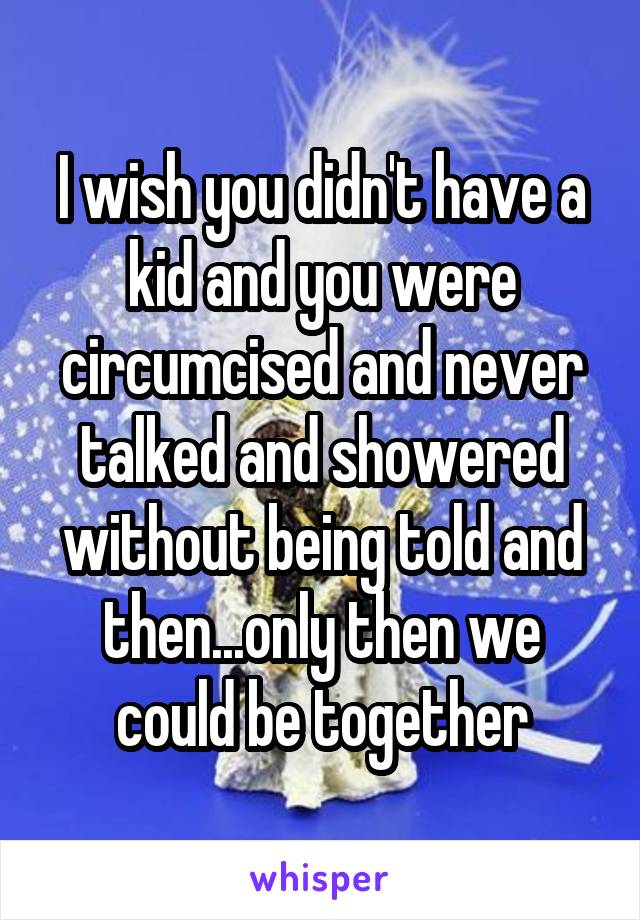 I wish you didn't have a kid and you were circumcised and never talked and showered without being told and then...only then we could be together