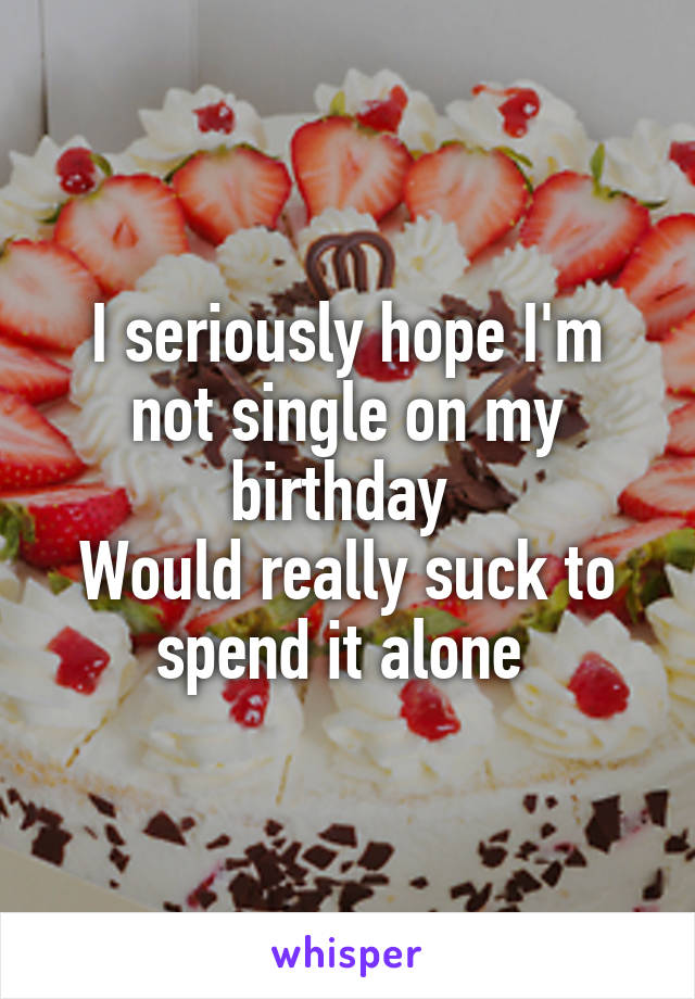 I seriously hope I'm not single on my birthday 
Would really suck to spend it alone 