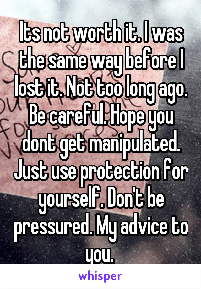 Its not worth it. I was the same way before I lost it. Not too long ago. Be careful. Hope you dont get manipulated. Just use protection for yourself. Don't be pressured. My advice to you. 