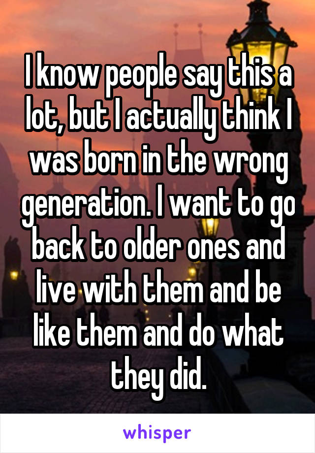 I know people say this a lot, but I actually think I was born in the wrong generation. I want to go back to older ones and live with them and be like them and do what they did.