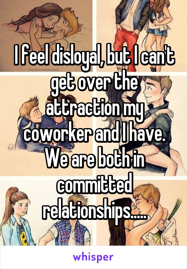 I feel disloyal, but I can't get over the attraction my coworker and I have.
We are both in committed relationships.....