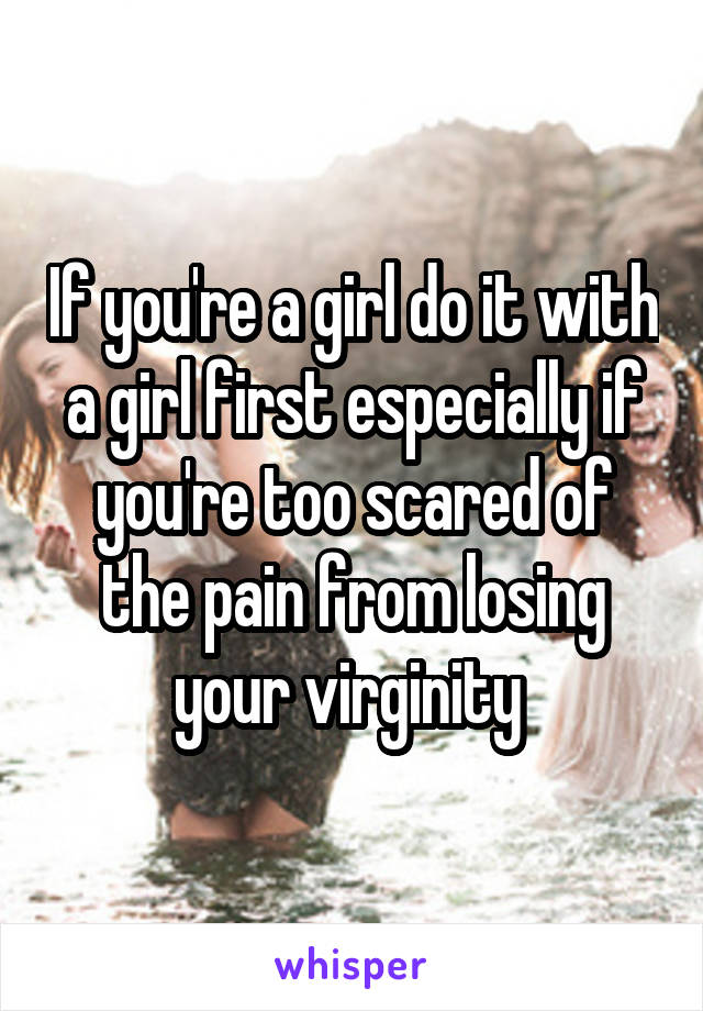 If you're a girl do it with a girl first especially if you're too scared of the pain from losing your virginity 