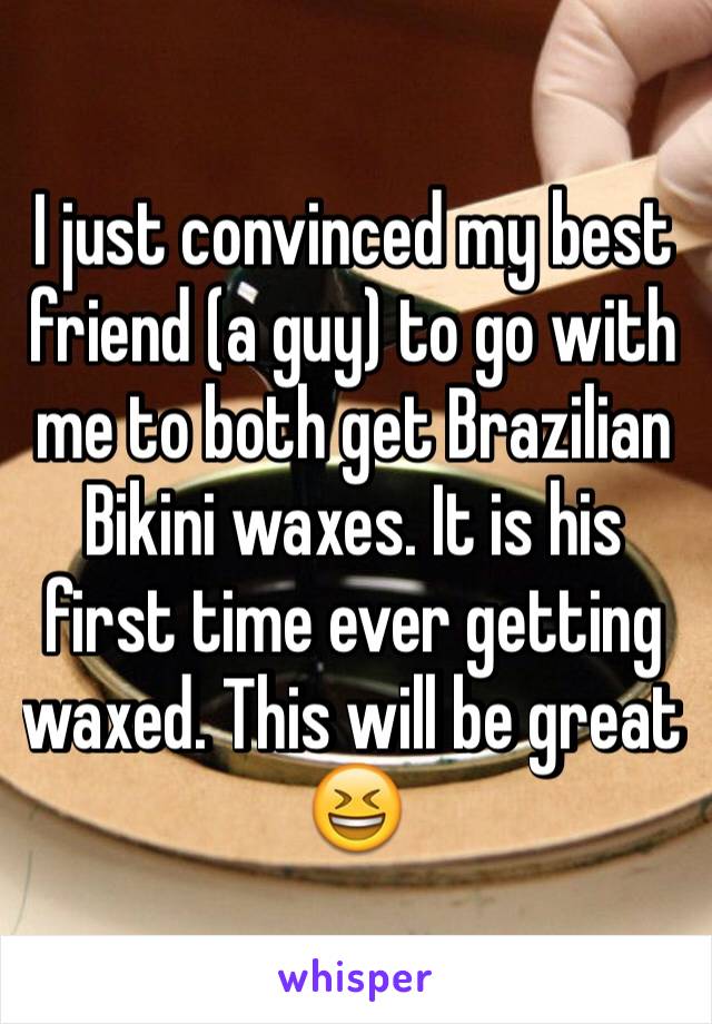 I just convinced my best friend (a guy) to go with me to both get Brazilian Bikini waxes. It is his first time ever getting waxed. This will be great 😆