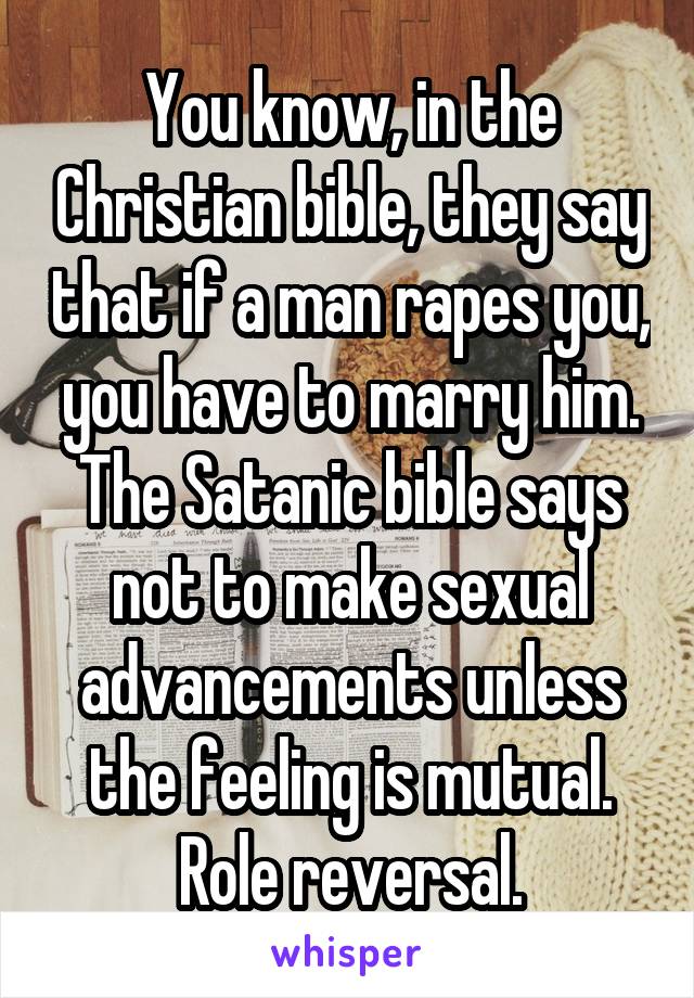 You know, in the Christian bible, they say that if a man rapes you, you have to marry him. The Satanic bible says not to make sexual advancements unless the feeling is mutual. Role reversal.