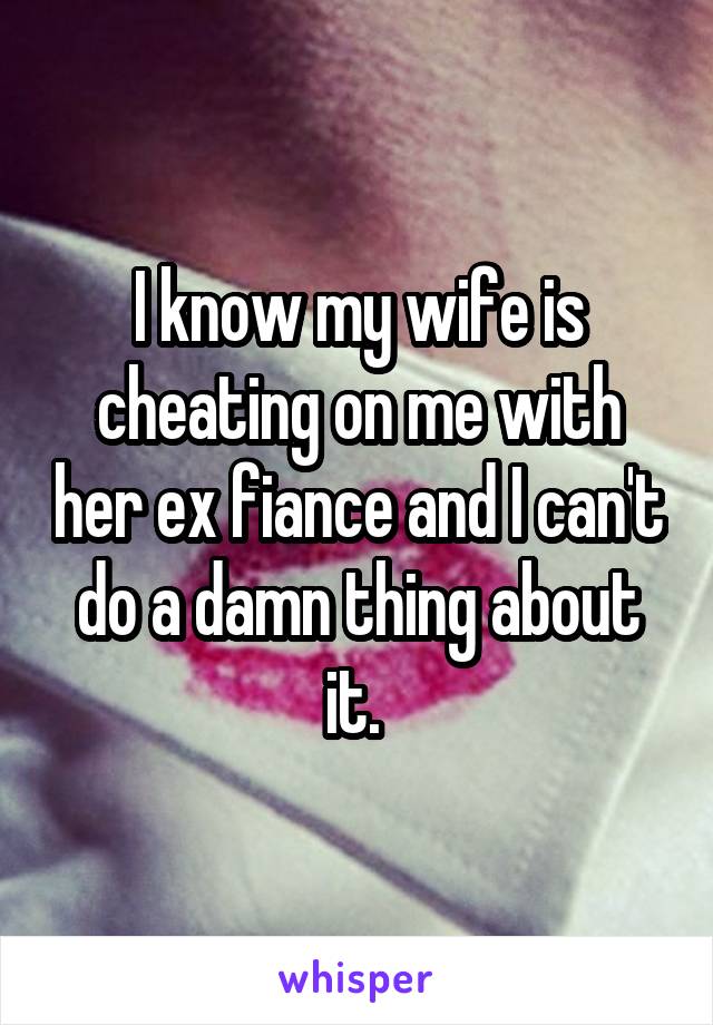 I know my wife is cheating on me with her ex fiance and I can't do a damn thing about it. 