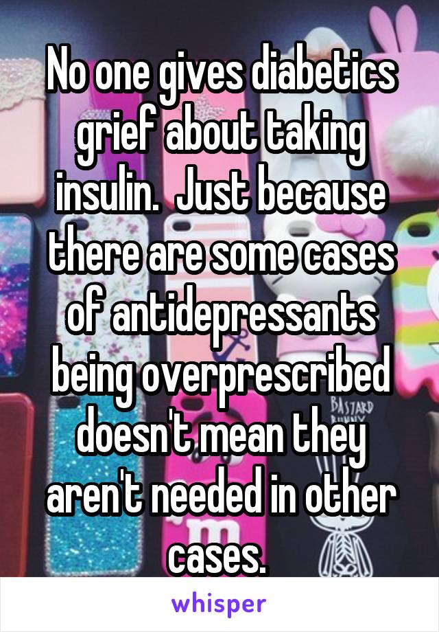 No one gives diabetics grief about taking insulin.  Just because there are some cases of antidepressants being overprescribed doesn't mean they aren't needed in other cases. 