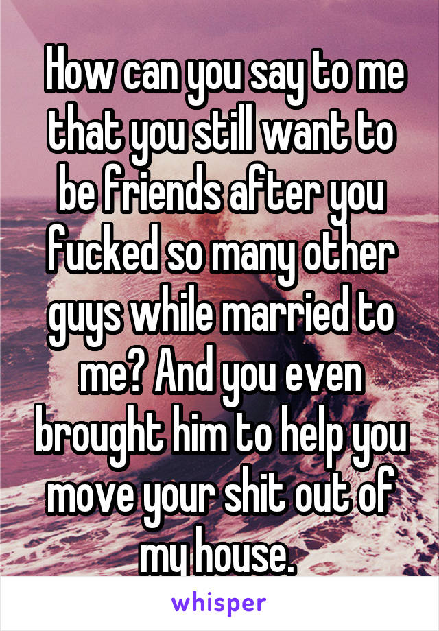  How can you say to me that you still want to be friends after you fucked so many other guys while married to me? And you even brought him to help you move your shit out of my house. 