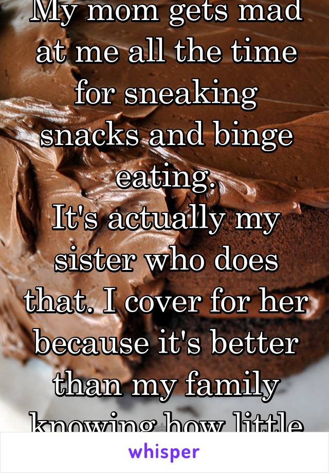 My mom gets mad at me all the time for sneaking snacks and binge eating.
It's actually my sister who does that. I cover for her because it's better than my family knowing how little I actually eat.