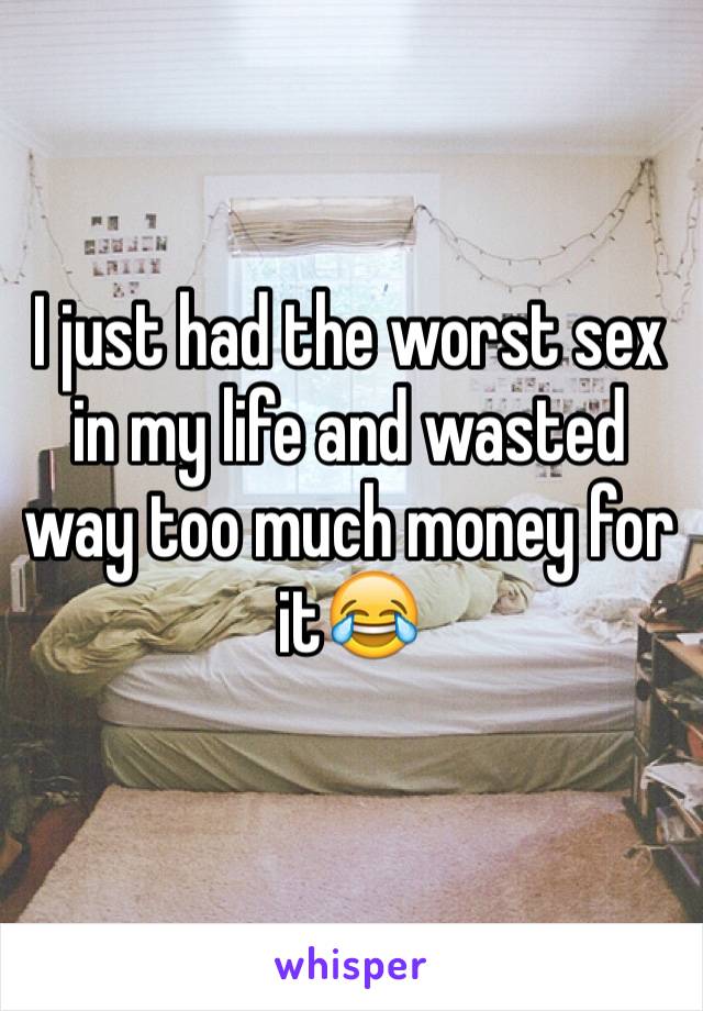 I just had the worst sex in my life and wasted way too much money for it😂