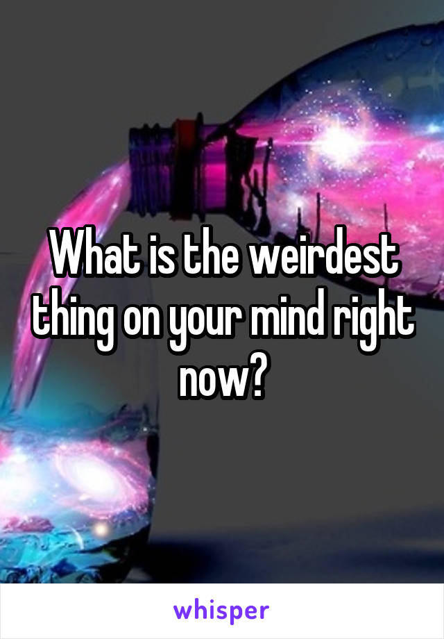 What is the weirdest thing on your mind right now?