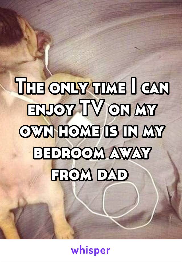 The only time I can enjoy TV on my own home is in my bedroom away from dad 