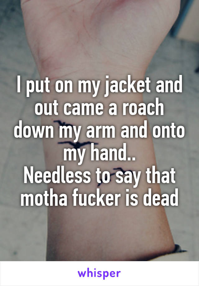 I put on my jacket and out came a roach down my arm and onto my hand..
Needless to say that motha fucker is dead