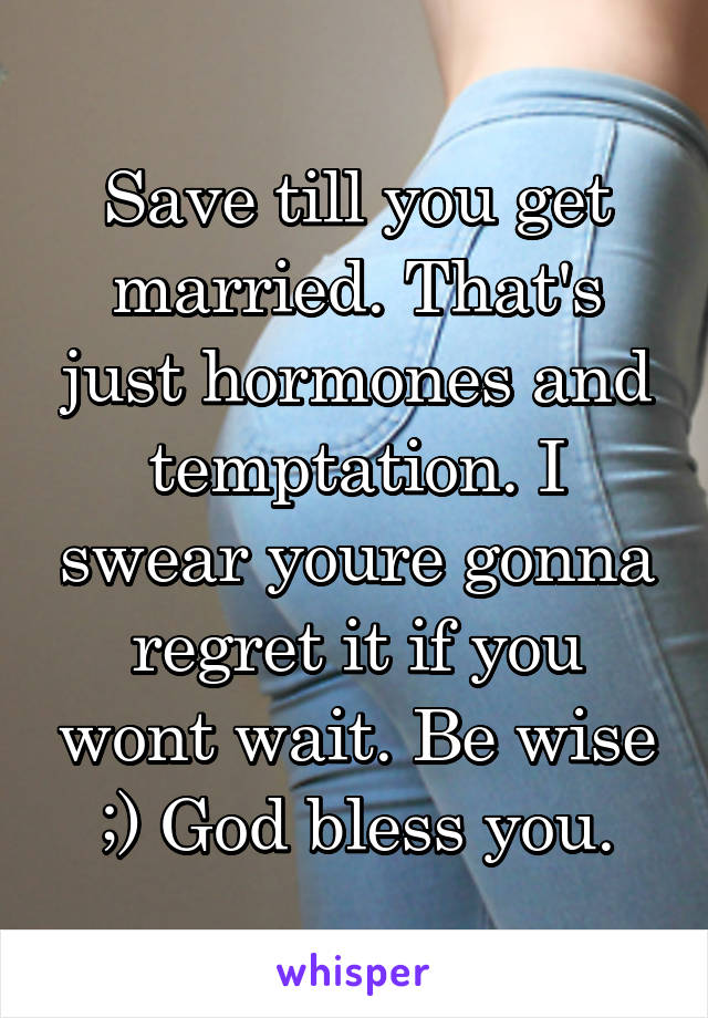 Save till you get married. That's just hormones and temptation. I swear youre gonna regret it if you wont wait. Be wise ;) God bless you.