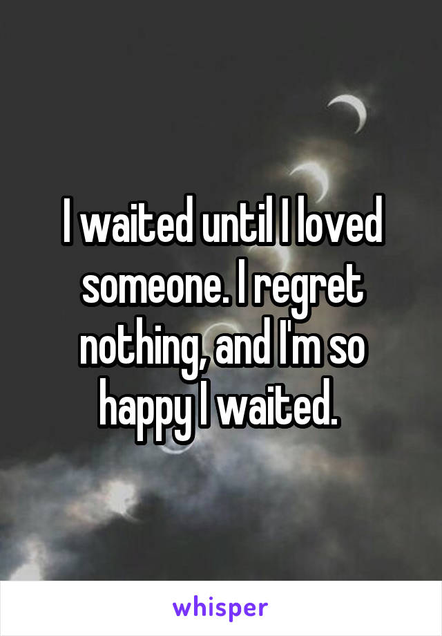 I waited until I loved someone. I regret nothing, and I'm so happy I waited. 