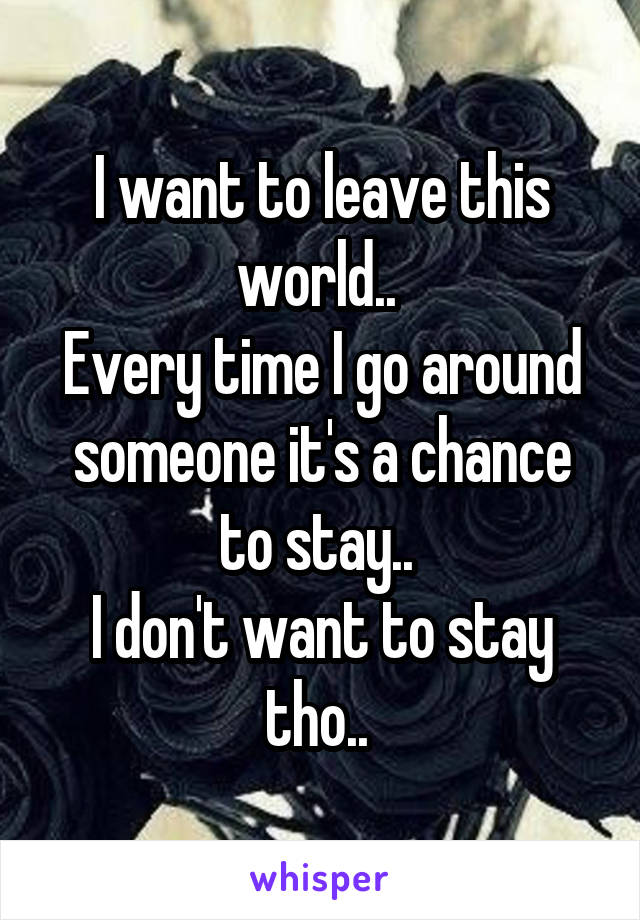 I want to leave this world.. 
Every time I go around someone it's a chance to stay.. 
I don't want to stay tho.. 