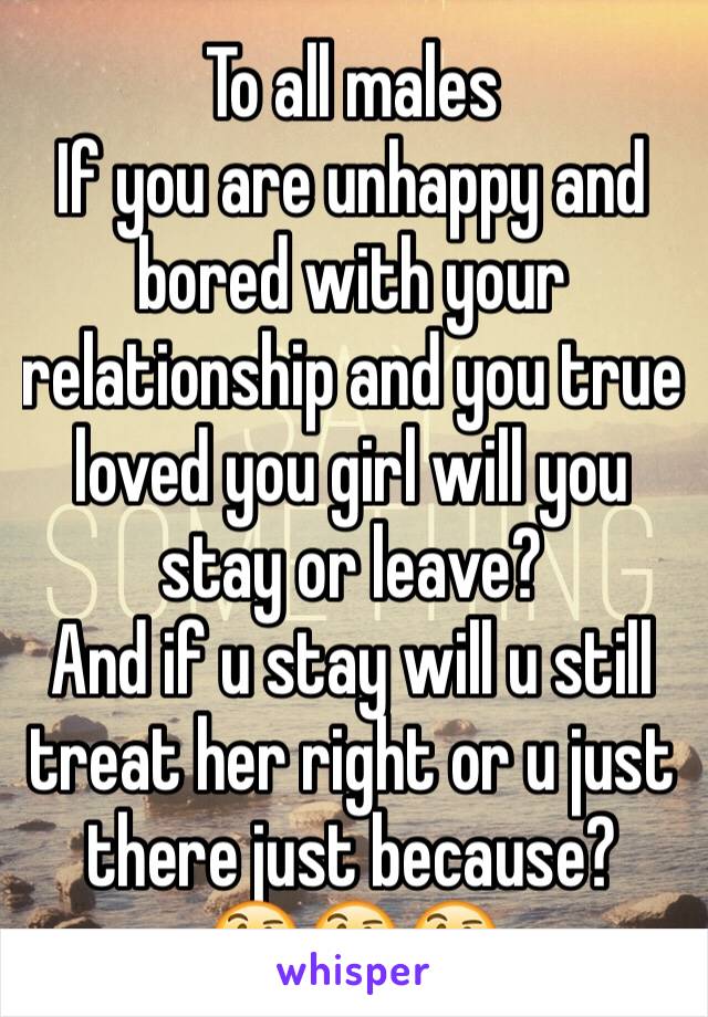 To all males
If you are unhappy and bored with your relationship and you true loved you girl will you stay or leave?
And if u stay will u still treat her right or u just there just because? 
🤔🤔🤔