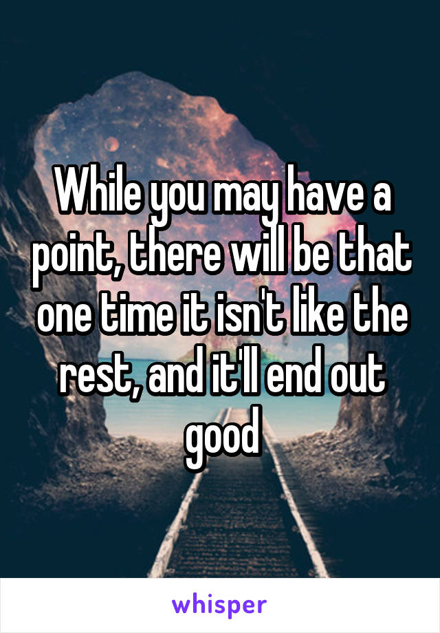 While you may have a point, there will be that one time it isn't like the rest, and it'll end out good