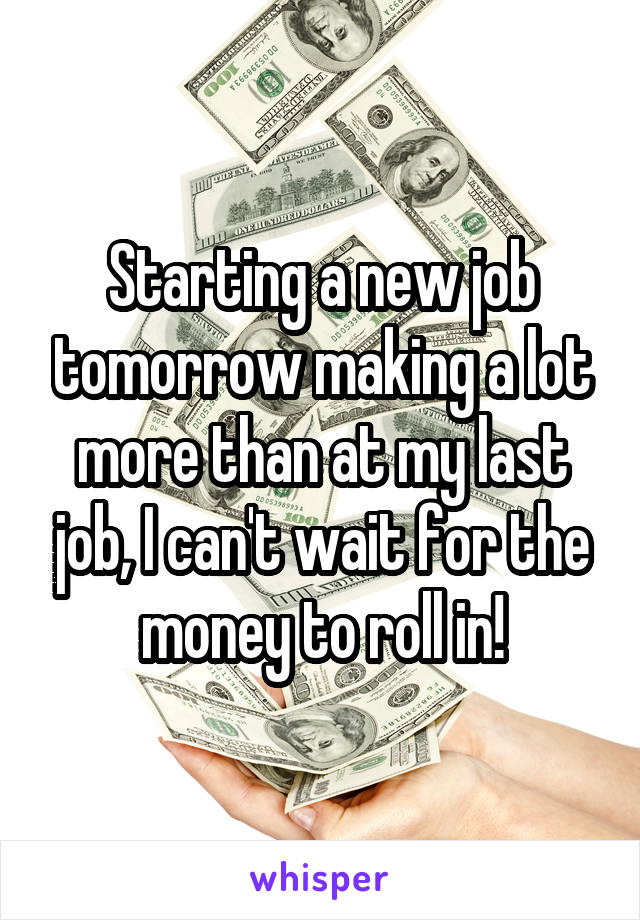 Starting a new job tomorrow making a lot more than at my last job, I can't wait for the money to roll in!