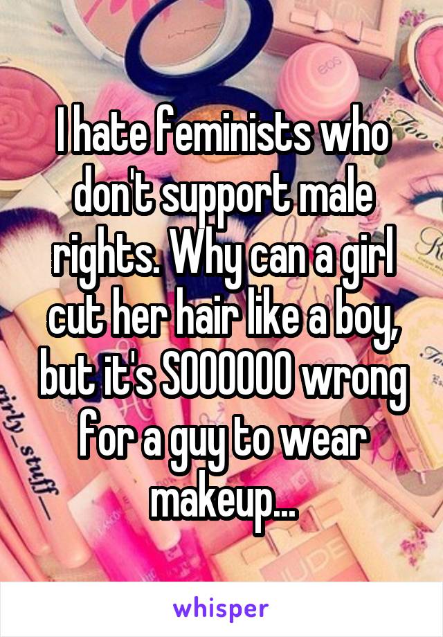 I hate feminists who don't support male rights. Why can a girl cut her hair like a boy, but it's SOOOOOO wrong for a guy to wear makeup...