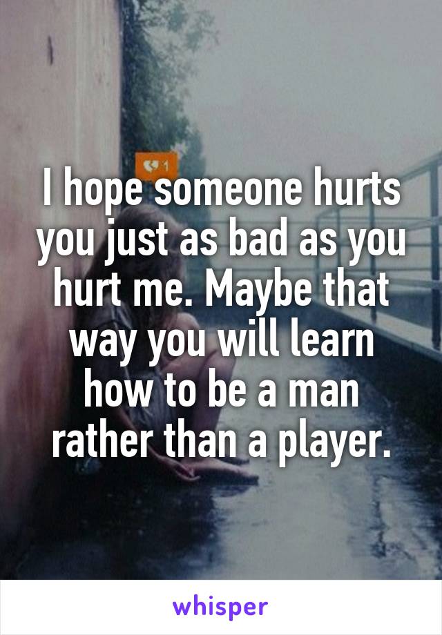 I hope someone hurts you just as bad as you hurt me. Maybe that way you will learn how to be a man rather than a player.