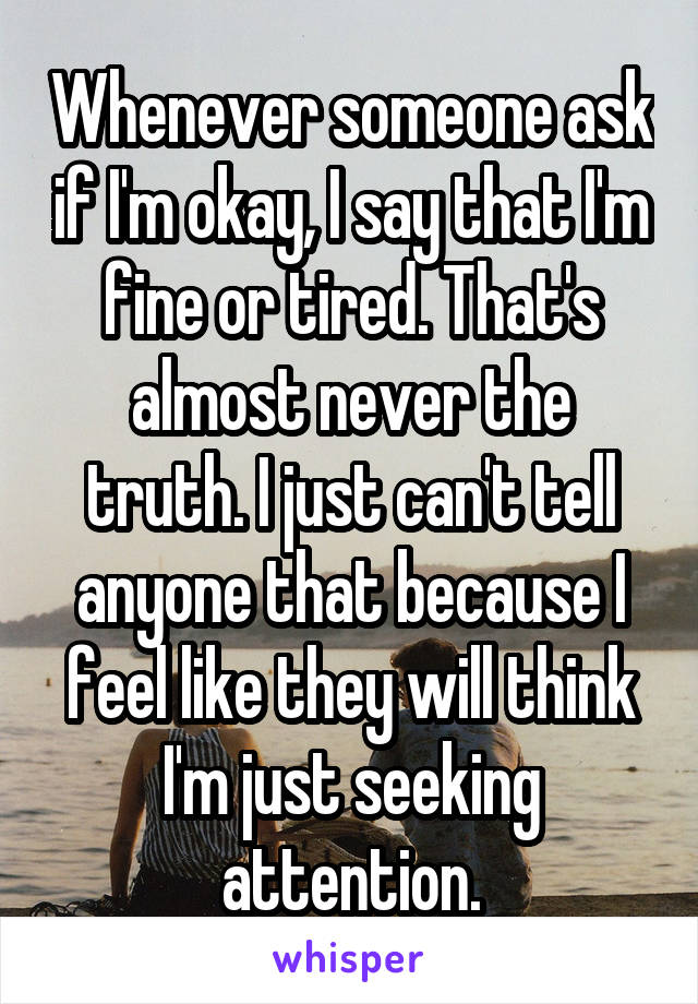 Whenever someone ask if I'm okay, I say that I'm fine or tired. That's almost never the truth. I just can't tell anyone that because I feel like they will think I'm just seeking attention.