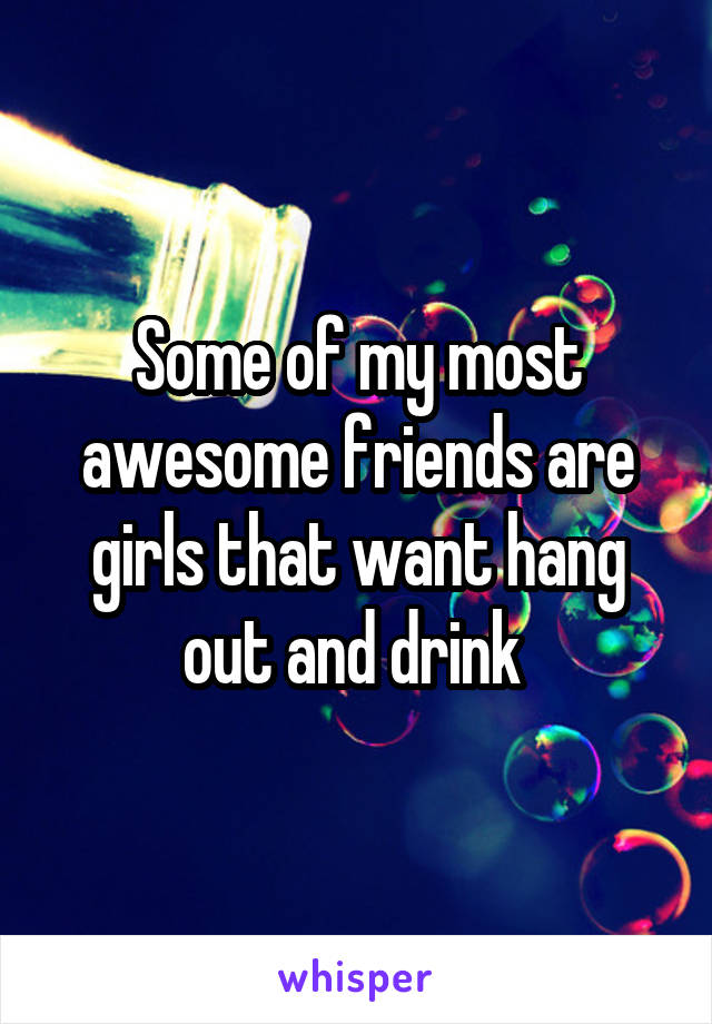 Some of my most awesome friends are girls that want hang out and drink 