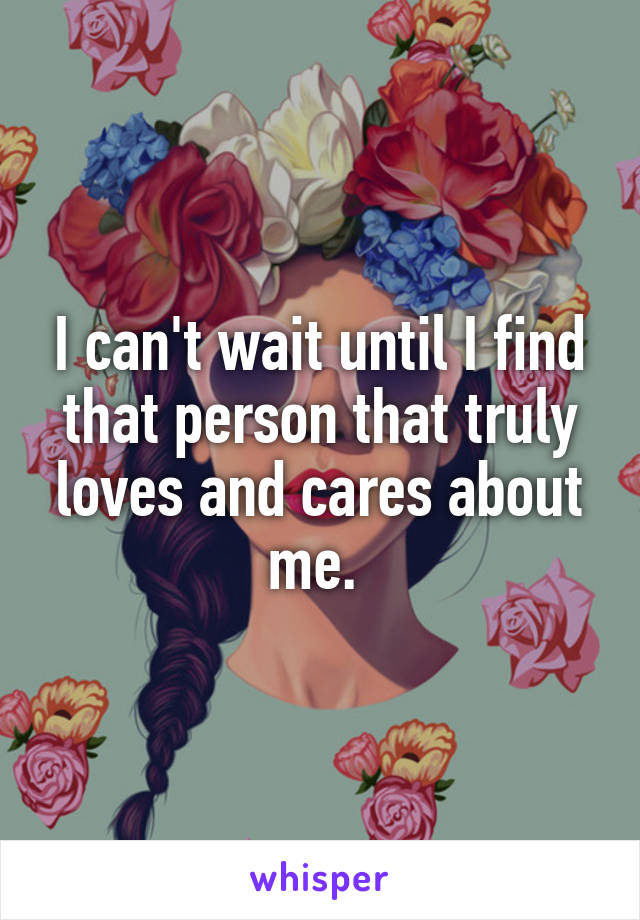 I can't wait until I find that person that truly loves and cares about me. 