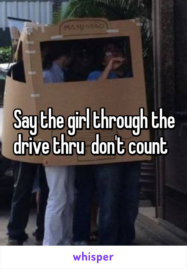 Say the girl through the drive thru  don't count  