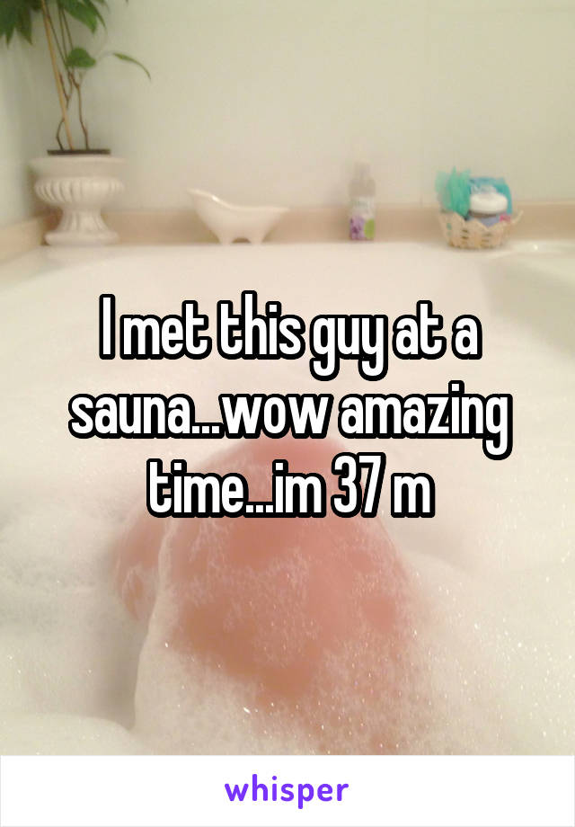 I met this guy at a sauna...wow amazing time...im 37 m