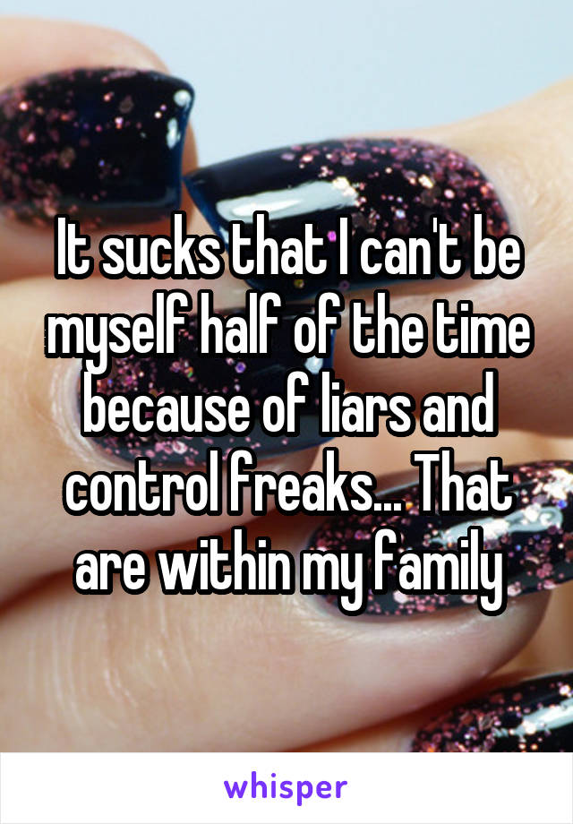 It sucks that I can't be myself half of the time because of liars and control freaks... That are within my family