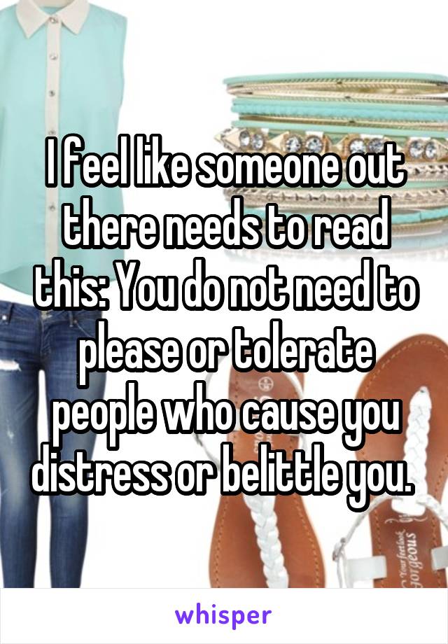 I feel like someone out there needs to read this: You do not need to please or tolerate people who cause you distress or belittle you. 