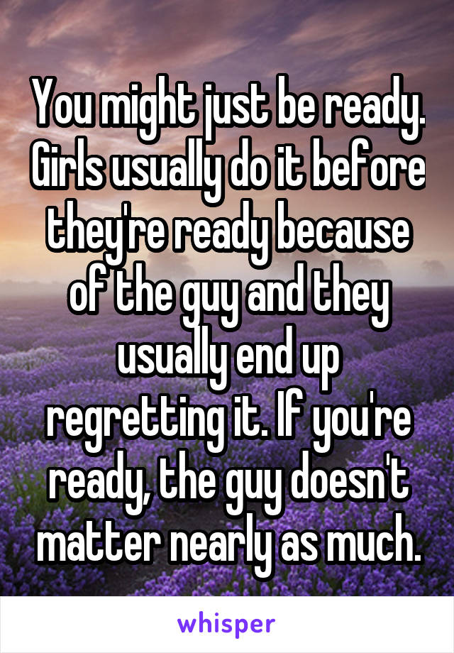 You might just be ready. Girls usually do it before they're ready because of the guy and they usually end up regretting it. If you're ready, the guy doesn't matter nearly as much.