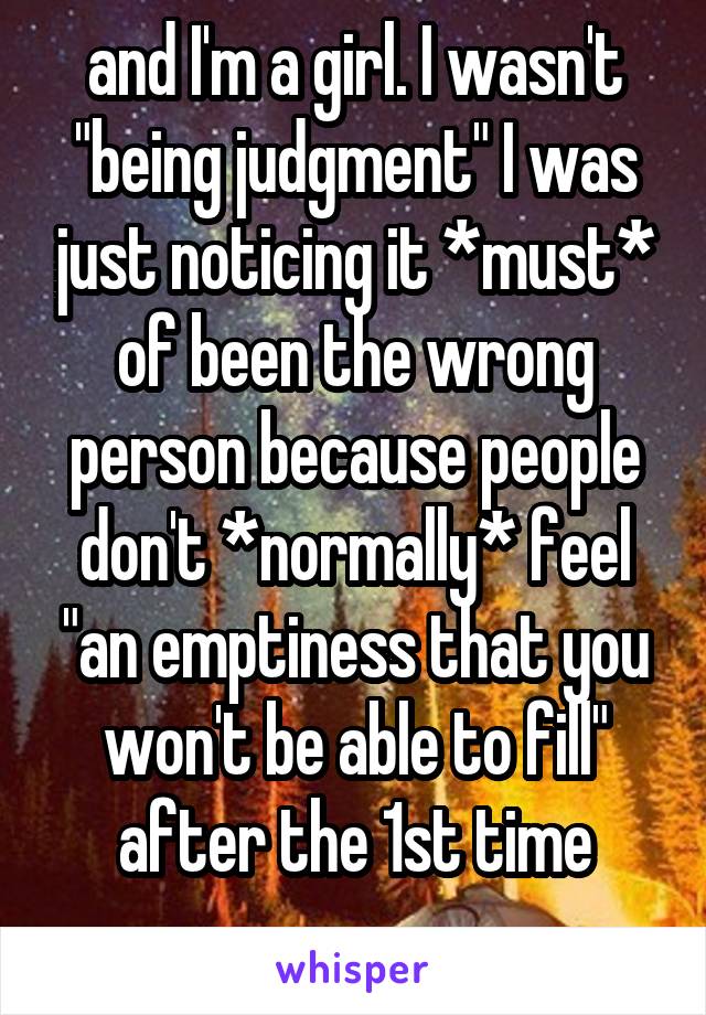 and I'm a girl. I wasn't "being judgment" I was just noticing it *must* of been the wrong person because people don't *normally* feel "an emptiness that you won't be able to fill" after the 1st time
