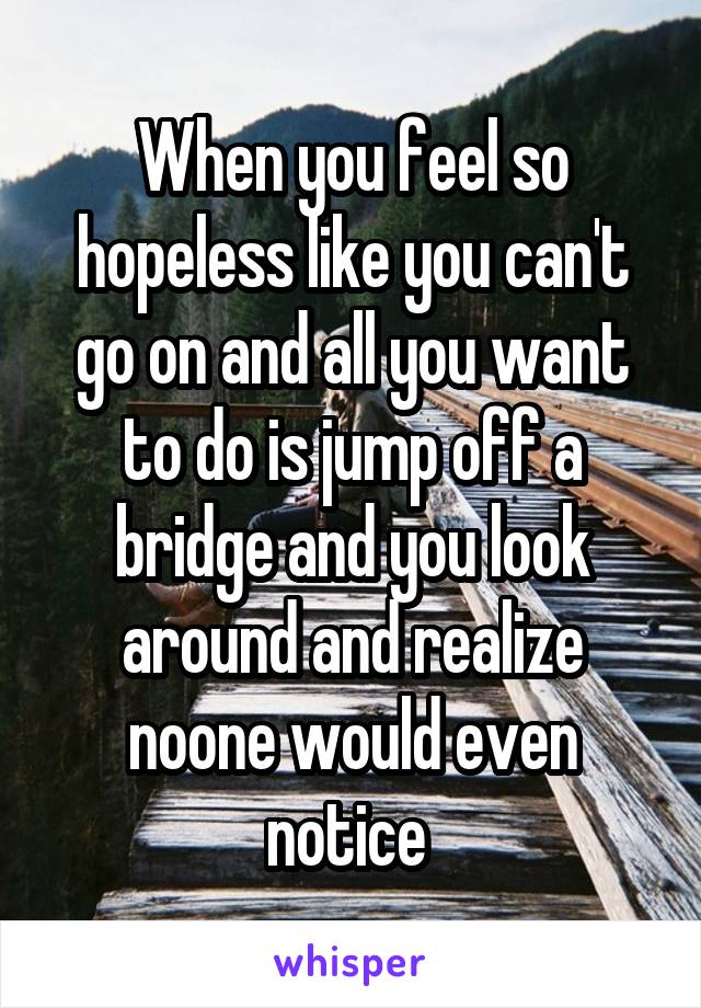 When you feel so hopeless like you can't go on and all you want to do is jump off a bridge and you look around and realize noone would even notice 