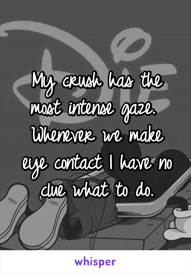 My crush has the most intense gaze. 
Whenever we make eye contact I have no clue what to do.