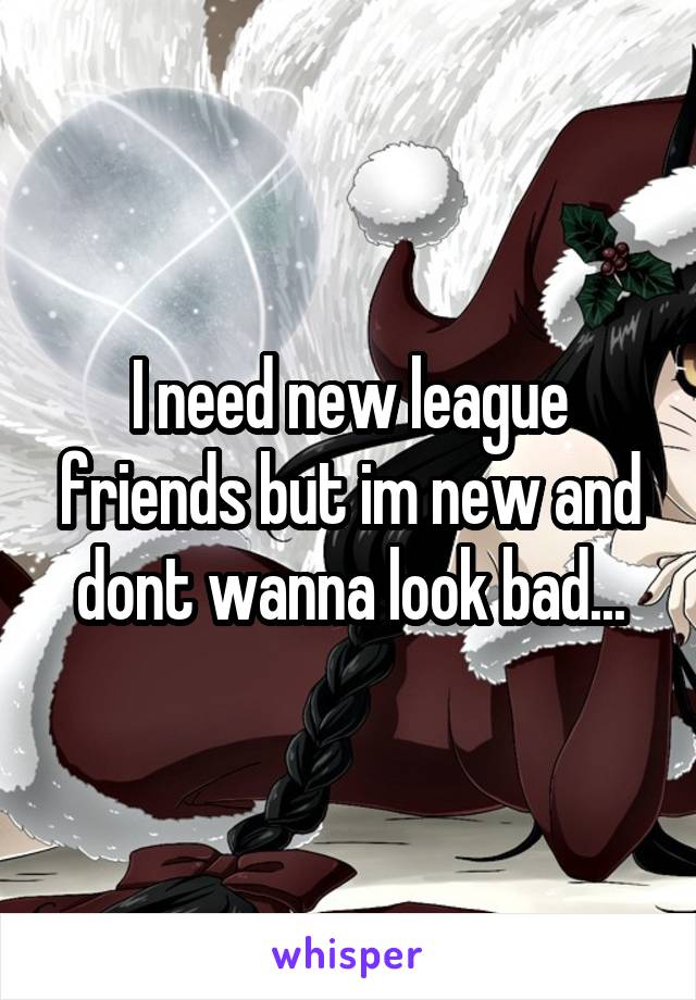 I need new league friends but im new and dont wanna look bad...