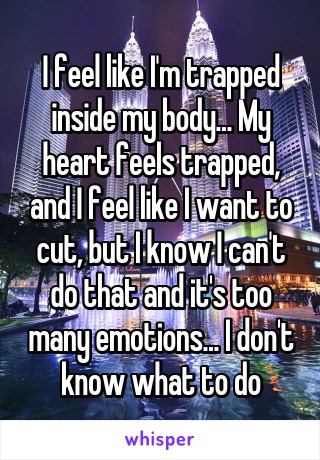 I feel like I'm trapped inside my body... My heart feels trapped, and I feel like I want to cut, but I know I can't do that and it's too many emotions... I don't know what to do