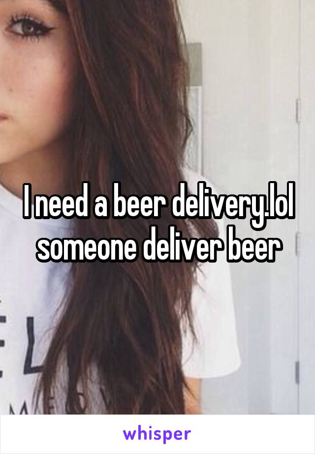 I need a beer delivery.lol someone deliver beer